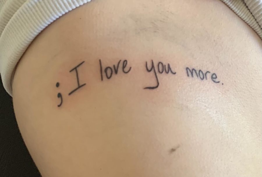 After my 18th birthday, my mom and I got tattoos in each others handwriting. We each wrote out ;I love you, a phrase important to us, adding the semicolon to commemorate our shared struggle with our mental health.
-Madeline Aulbert, senior.